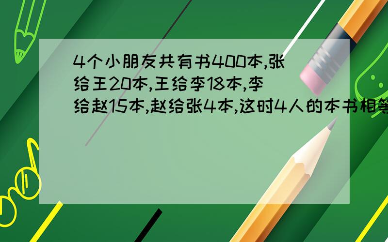 4个小朋友共有书400本,张给王20本,王给李18本,李给赵15本,赵给张4本,这时4人的本书相等