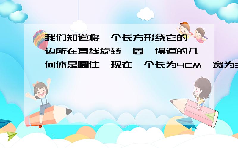 我们知道将一个长方形绕它的一边所在直线旋转一周,得道的几何体是圆住,现在一个长为4CM,宽为3CM的长方形,分别绕它的长·宽所在的直线旋转一周,得到不同的圆柱体,它们的体积 分别是多少?