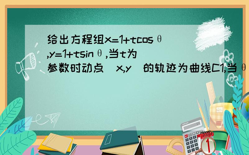 给出方程组x=1+tcosθ,y=1+tsinθ,当t为参数时动点(x,y)的轨迹为曲线C1,当θ为参数时给出方程组x=1+tcosθ,y=1+tsinθ,当t为参数时动点(x,y)的轨迹为曲线C1,当θ为参数时动点(x,y)的轨迹为曲线C2,且C1与C2的