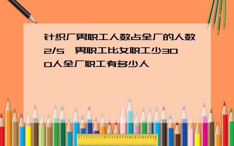 针织厂男职工人数占全厂的人数2/5,男职工比女职工少300人全厂职工有多少人