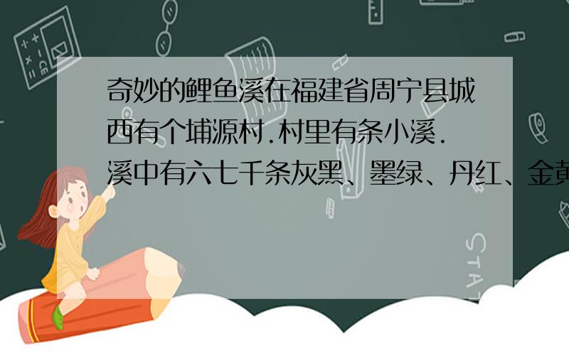 奇妙的鲤鱼溪在福建省周宁县城西有个埔源村.村里有条小溪.溪中有六七千条灰黑、墨绿、丹红、金黄、红白相间、红黑交错的各色鲤鱼,所以这条溪就叫鲤鱼溪.溪中的鲤鱼不怕人.每当村民