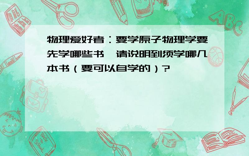 物理爱好者：要学原子物理学要先学哪些书,请说明到须学哪几本书（要可以自学的）?