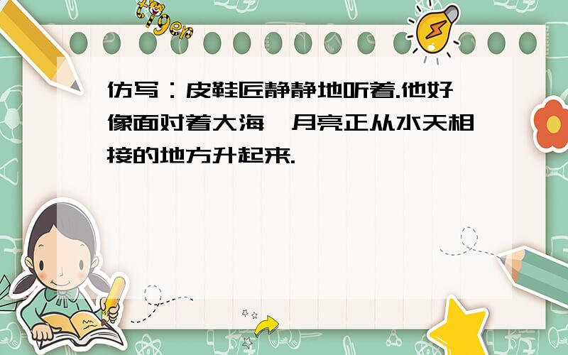 仿写：皮鞋匠静静地听着.他好像面对着大海,月亮正从水天相接的地方升起来.