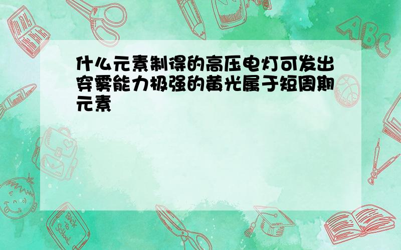 什么元素制得的高压电灯可发出穿雾能力极强的黄光属于短周期元素