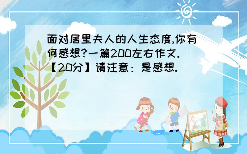 面对居里夫人的人生态度,你有何感想?一篇200左右作文.【20分】请注意：是感想.