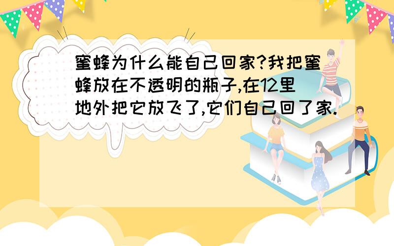 蜜蜂为什么能自己回家?我把蜜蜂放在不透明的瓶子,在12里地外把它放飞了,它们自己回了家.