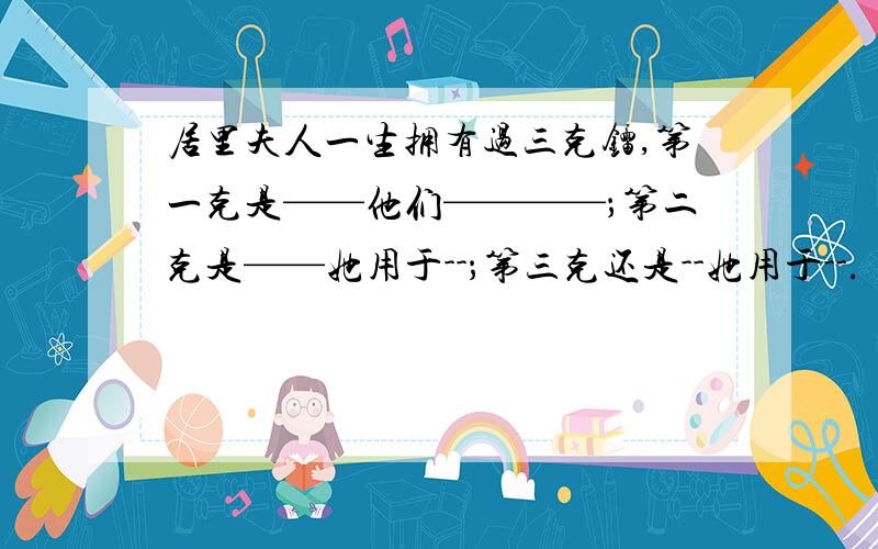 居里夫人一生拥有过三克镭,第一克是——他们————；第二克是——她用于--；第三克还是--她用于--.