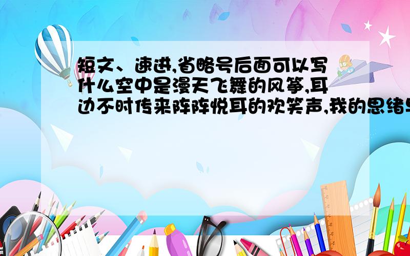 短文、速进,省略号后面可以写什么空中是漫天飞舞的风筝,耳边不时传来阵阵悦耳的欢笑声,我的思绪早已伴随着愈飞愈高的风筝飘上云天.麻烦水平高一点,语文差的绕道