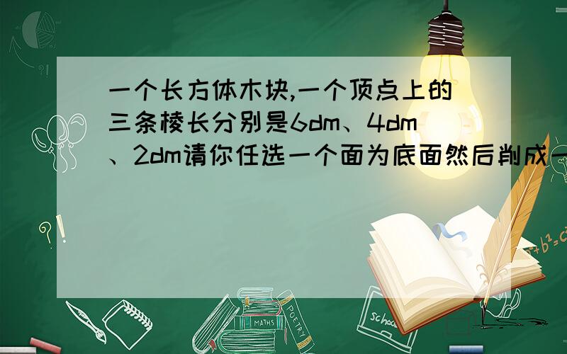 一个长方体木块,一个顶点上的三条棱长分别是6dm、4dm、2dm请你任选一个面为底面然后削成一个最大的圆锥,这个圆锥的体积是多少?