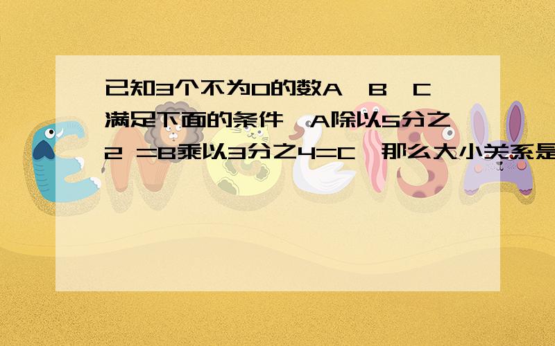 已知3个不为0的数A,B,C满足下面的条件,A除以5分之2 =B乘以3分之4=C,那么大小关系是 A.C大于B大于AB.B大于C大于A   C.A大于B大于C    D.C大于A大于B选那个