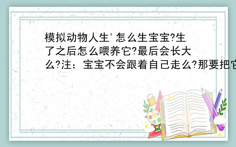 模拟动物人生'怎么生宝宝?生了之后怎么喂养它?最后会长大么?注：宝宝不会跟着自己走么?那要把它模拟动物人生'怎么生宝宝?生了之后怎么喂养它?最后会长大么?注：宝宝不会跟着自己走么?