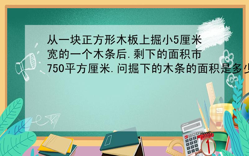 从一块正方形木板上掘小5厘米宽的一个木条后.剩下的面积市750平方厘米.问掘下的木条的面积是多少平方厘