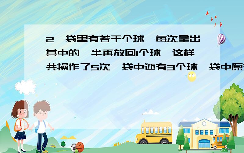 2,袋里有若干个球,每次拿出其中的一半再放回1个球,这样共操作了5次,袋中还有3个球,袋中原有多少个球?3,用一张长28厘米,宽16厘米的长方形红纸,剪成底和高都是8厘米的直角三角形小旗,最多