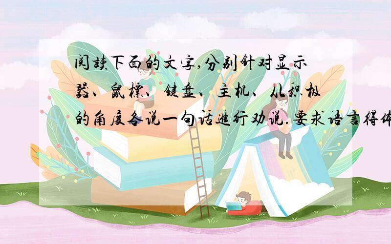 阅读下面的文字,分别针对显示器、鼠标、键盘、主机、从积极的角度各说一句话进行劝说.要求语言得体,...阅读下面的文字,分别针对显示器、鼠标、键盘、主机、从积极的角度各说一句话进