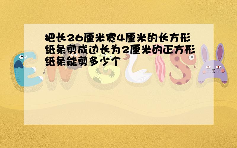 把长26厘米宽4厘米的长方形纸条剪成边长为2厘米的正方形纸条能剪多少个