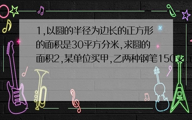 1,以圆的半径为边长的正方形的面积是30平方分米,求圆的面积2,某单位买甲,乙两种钢笔150支,已知甲钢笔每支3元,乙钢笔每支2元,且甲,乙两种钢笔所用的钱数一样多,甲乙两种钢笔各是多少支?3,