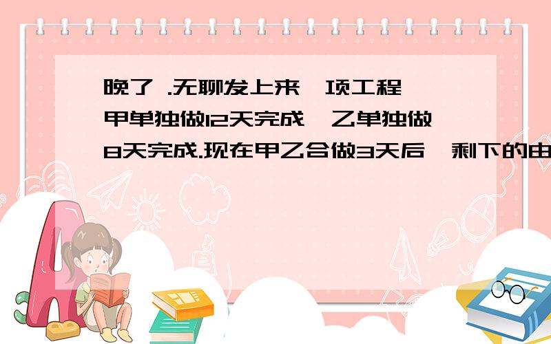 晚了 .无聊发上来一项工程,甲单独做12天完成,乙单独做8天完成.现在甲乙合做3天后,剩下的由乙独做,乙还需几天完成?方程!