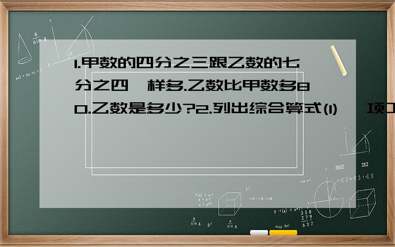 1.甲数的四分之三跟乙数的七分之四一样多.乙数比甲数多80.乙数是多少?2.列出综合算式(1) 一项工程20人25天可以完成,工作5天后,要求提前4天完成,必须增加多少人呢?(2)牧场有山羊和绵羊840只,