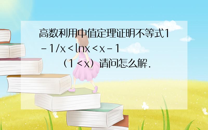 高数利用中值定理证明不等式1-1/x＜lnx＜x-1       （1＜x）请问怎么解.