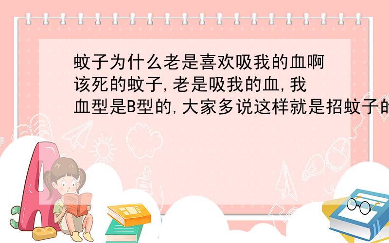 蚊子为什么老是喜欢吸我的血啊该死的蚊子,老是吸我的血,我血型是B型的,大家多说这样就是招蚊子的,觉得很奇怪蚊子怎么知道我是B型的啊哈.,我买了防蚊液效果是有的,但是用得好快,一瓶马