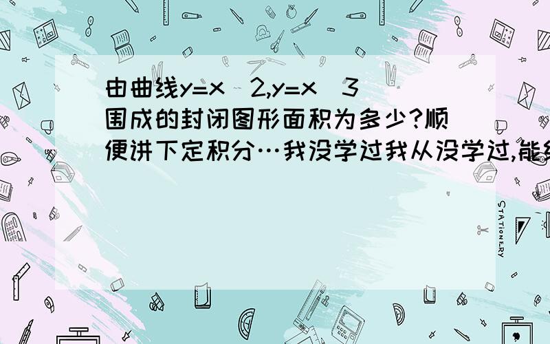 由曲线y=x^2,y=x^3围成的封闭图形面积为多少?顺便讲下定积分…我没学过我从没学过,能给我讲懂定积分,否则,没分