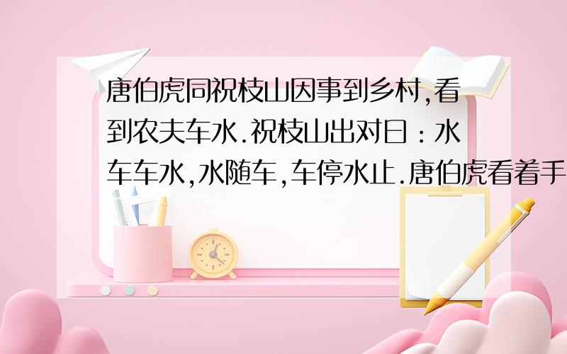 唐伯虎同祝枝山因事到乡村,看到农夫车水.祝枝山出对曰：水车车水,水随车,车停水止.唐伯虎看着手中的扇