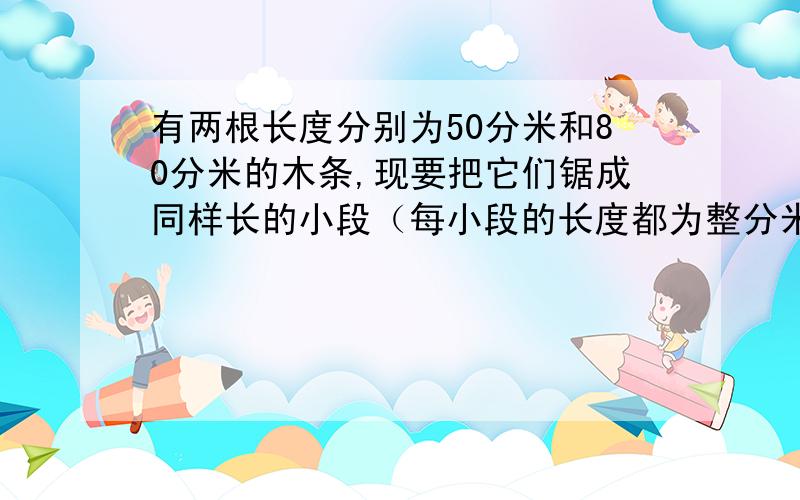 有两根长度分别为50分米和80分米的木条,现要把它们锯成同样长的小段（每小段的长度都为整分米数,损耗忽略不计）,而且不能有剩余,每小段的长度可能是：[ ]都写出来