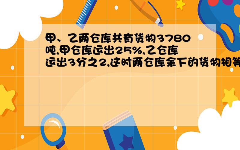 甲、乙两仓库共有货物3780吨,甲仓库运出25%,乙仓库运出3分之2,这时两仓库余下的货物相等,两仓库原来各有多少吨货物?