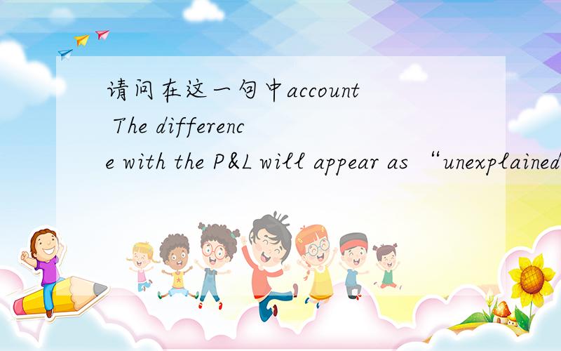 请问在这一句中account The difference with the P&L will appear as “unexplained” until the estimated total tax charge has been accounted for and recognized in P&L.(P&L是损益表的意思）