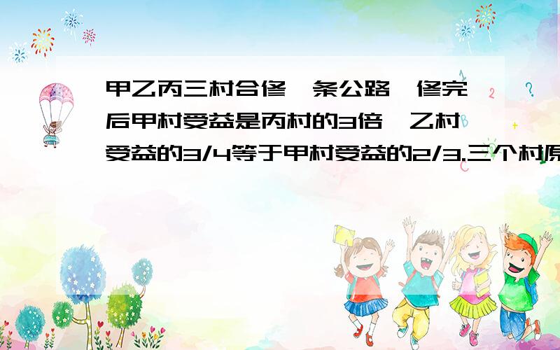 甲乙丙三村合修一条公路,修完后甲村受益是丙村的3倍,乙村受益的3/4等于甲村受益的2/3.三个村原来协商按各个村受益的多少来派出劳力修公路,后来因丙村抽不出劳力,经再次协商,丙村抽不出