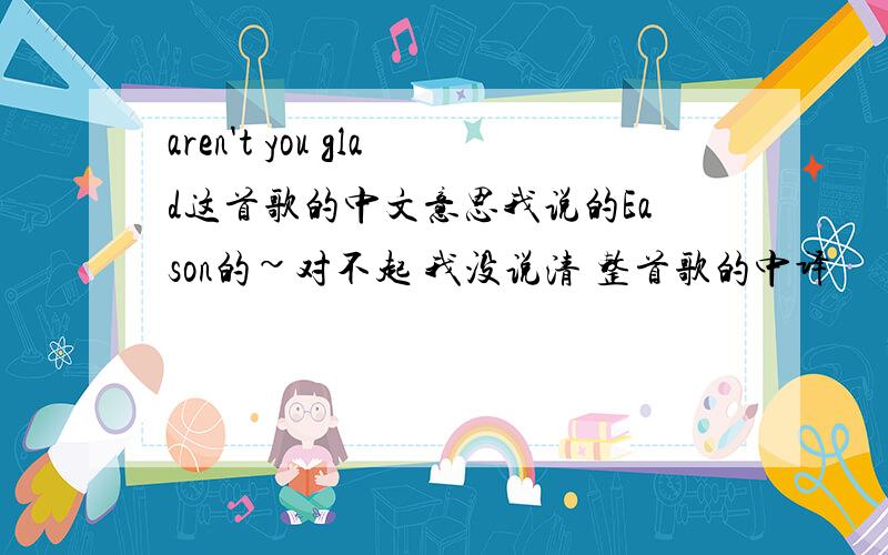 aren't you glad这首歌的中文意思我说的Eason的~对不起 我没说清 整首歌的中译