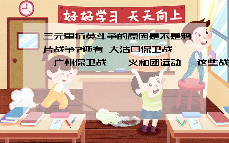 三元里抗英斗争的原因是不是鸦片战争?还有 大沽口保卫战 、广州保卫战 、 义和团运动 ,这些战争的原因是不是 鸦片战争