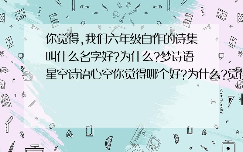 你觉得,我们六年级自作的诗集叫什么名字好?为什么?梦诗语星空诗语心空你觉得哪个好?为什么?觉得都不好的说明为什么,再写一个自己创作的,说明好处我们的内容：山水、边塞、思乡、咏物