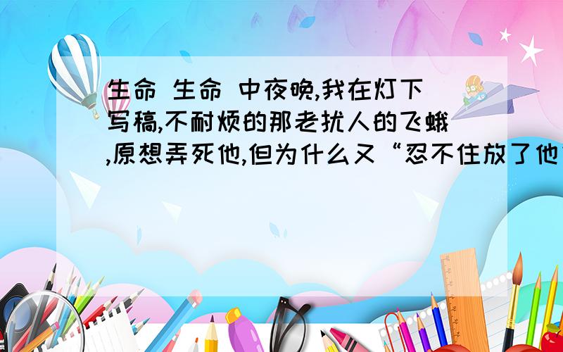 生命 生命 中夜晚,我在灯下写稿,不耐烦的那老扰人的飞蛾,原想弄死他,但为什么又“忍不住放了他”?不用了,谢谢大家.我知道答案了：小小飞蛾“鼓动翅膀,极力挣扎”,使作者感受到生命的