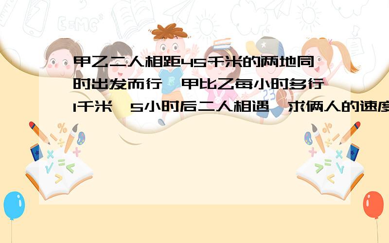 甲乙二人相距45千米的两地同时出发而行,甲比乙每小时多行1千米,5小时后二人相遇,求俩人的速度.