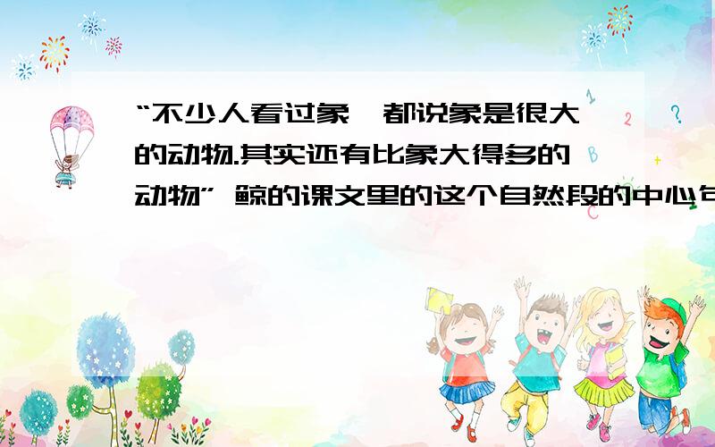 “不少人看过象,都说象是很大的动物.其实还有比象大得多的动物” 鲸的课文里的这个自然段的中心句是?