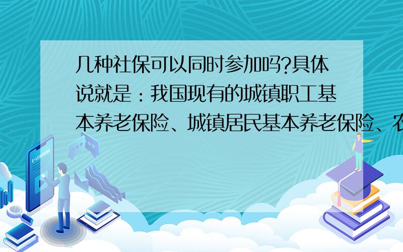 几种社保可以同时参加吗?具体说就是：我国现有的城镇职工基本养老保险、城镇居民基本养老保险、农村基本养老保险这三种是否可以同时交纳两种,例如在单位交城镇职工基本养老保险同