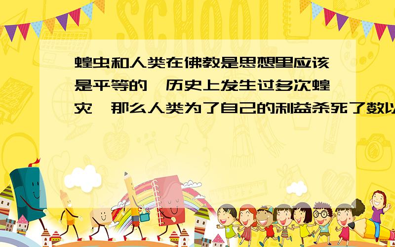 蝗虫和人类在佛教是思想里应该是平等的,历史上发生过多次蝗灾,那么人类为了自己的利益杀死了数以亿计的蝗虫的生命是不是不对的,但是如果人类不杀死蝗虫人类自己就得死,那么按照佛的