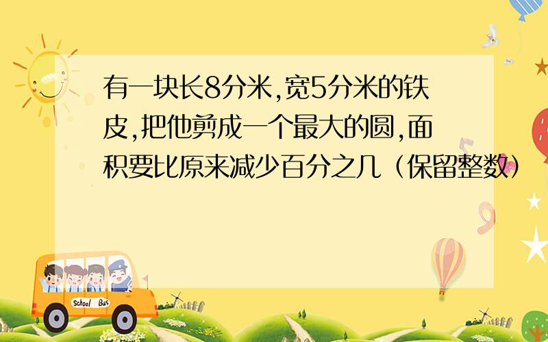 有一块长8分米,宽5分米的铁皮,把他剪成一个最大的圆,面积要比原来减少百分之几（保留整数）