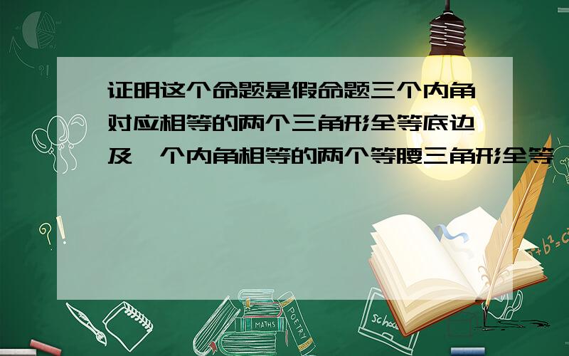 证明这个命题是假命题三个内角对应相等的两个三角形全等底边及一个内角相等的两个等腰三角形全等