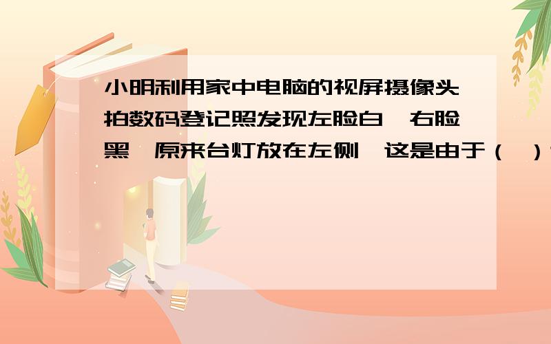 小明利用家中电脑的视屏摄像头拍数码登记照发现左脸白,右脸黑,原来台灯放在左侧,这是由于（ ）造成调整台灯后看自己的照片脸部光线还是不均匀,请你帮他想一个解决的办法怎么用闪光