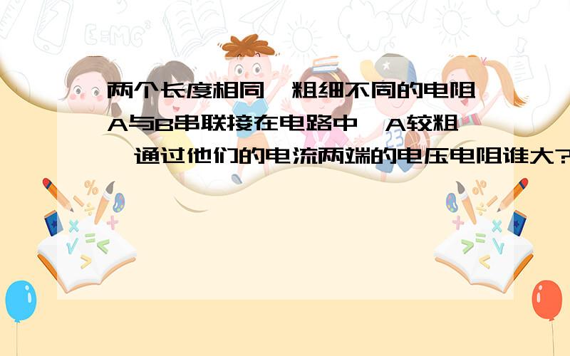 两个长度相同,粗细不同的电阻A与B串联接在电路中,A较粗,通过他们的电流两端的电压电阻谁大?快,