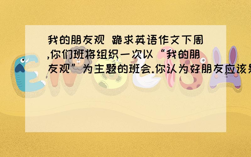 我的朋友观 跪求英语作文下周,你们班将组织一次以“我的朋友观”为主题的班会.你认为好朋友应该是什么样子的?他或她的性格,爱好是否应该和你相同?请从自身的体验出发,用英语写一篇60