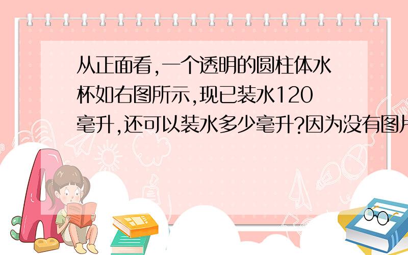 从正面看,一个透明的圆柱体水杯如右图所示,现已装水120毫升,还可以装水多少毫升?因为没有图片所以我用文字表达,圆柱高9CM,水的高是6CM,底不知道