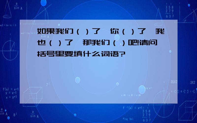 如果我们（）了,你（）了,我也（）了,那我们（）吧!请问括号里要填什么词语?