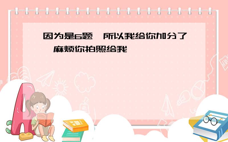 因为是6题,所以我给你加分了,麻烦你拍照给我,