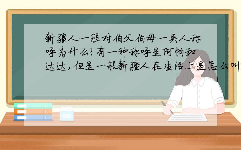 新疆人一般对伯父伯母一类人称呼为什么?有一种称呼是阿帕和达达,但是一般新疆人在生活上是怎么叫呢?也是这么叫的么?还有,新疆本地人管自己的父母叫什么?最好这四个称呼都告诉一下吧!