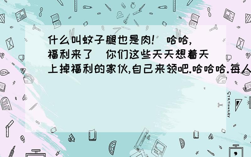 什么叫蚊子腿也是肉!(哈哈,福利来了)你们这些天天想着天上掉福利的家伙,自己来领吧.哈哈哈.每人两次一次一枚,292枚.