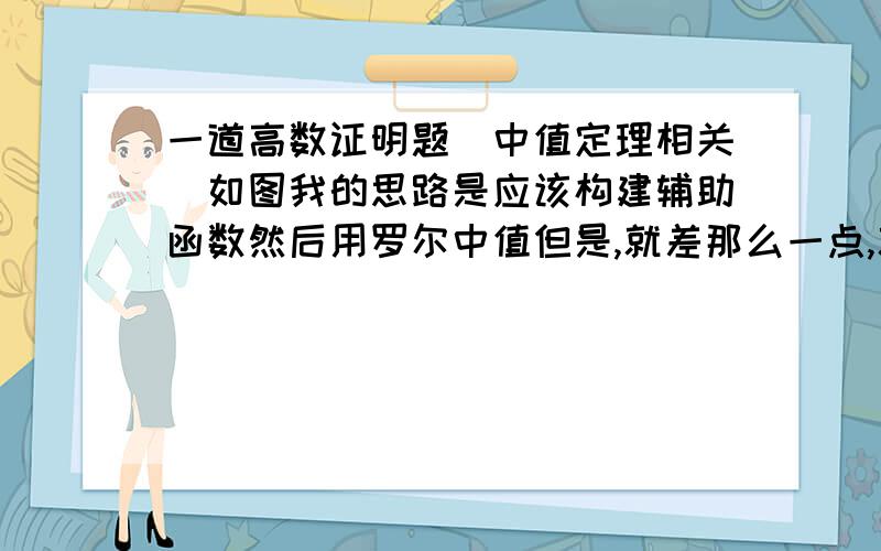 一道高数证明题（中值定理相关）如图我的思路是应该构建辅助函数然后用罗尔中值但是,就差那么一点,就是想不通