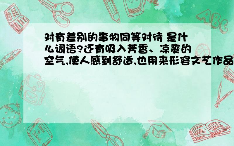 对有差别的事物同等对待 是什么词语?还有吸入芳香、凉爽的空气,使人感到舒适,也用来形容文艺作品美好、感人、给人清新、爽朗的感觉 是什么词语?